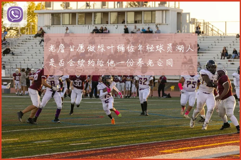老詹甘愿做绿叶辅佐年轻球员湖人是否会续约给他一份养老合同