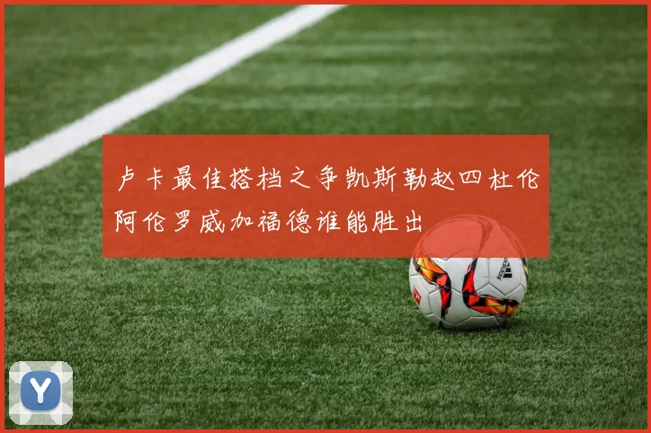 卢卡最佳搭档之争凯斯勒赵四杜伦阿伦罗威加福德谁能胜出
