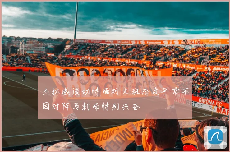杰林威谈切特面对文班态度平常不因对阵马刺而特别兴奋