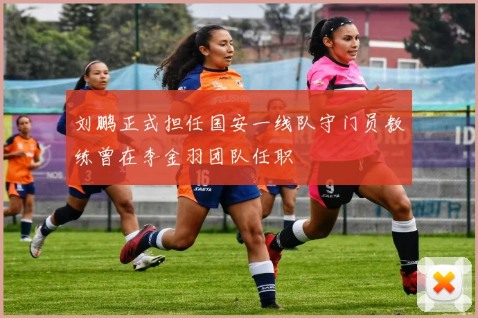 刘鹏正式担任国安一线队守门员教练曾在李金羽团队任职