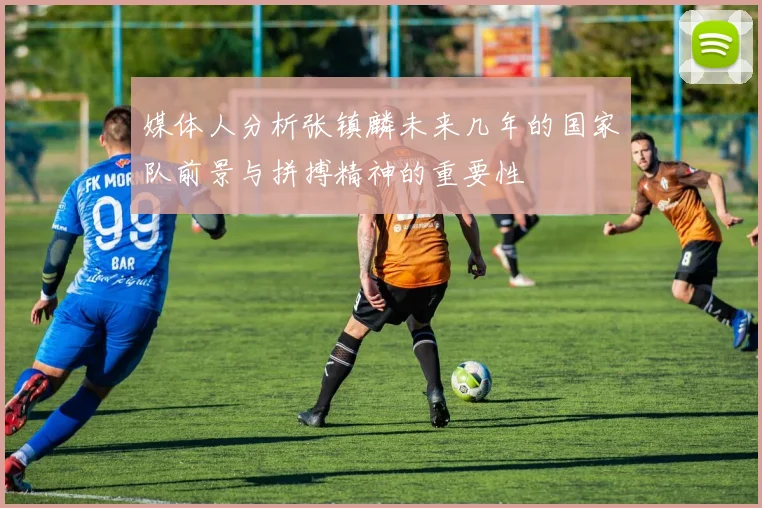 媒体人分析张镇麟未来几年的国家队前景与拼搏精神的重要性