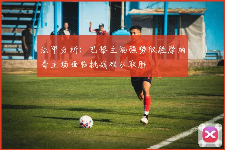 法甲分析：巴黎主场强势取胜摩纳哥主场面临挑战难以取胜
