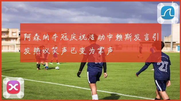 阿森纳夺冠庆祝活动中赖斯发言引发热议笑声已变为掌声