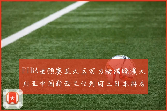 FIBA世预赛亚大区实力榜揭晓澳大利亚中国新西兰位列前三日本排名第六