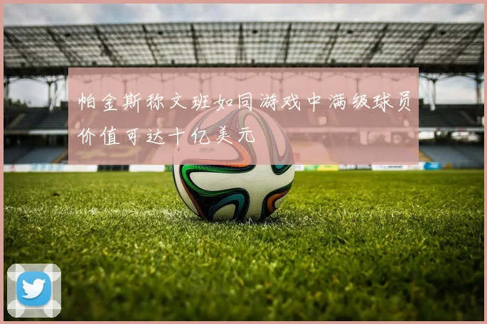 帕金斯称文班如同游戏中满级球员价值可达十亿美元