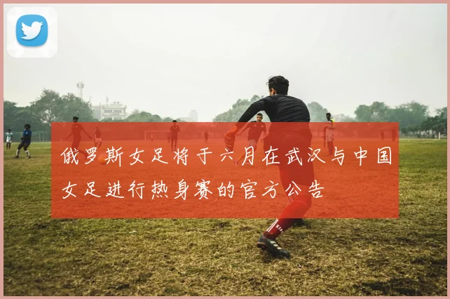 俄罗斯女足将于六月在武汉与中国女足进行热身赛的官方公告