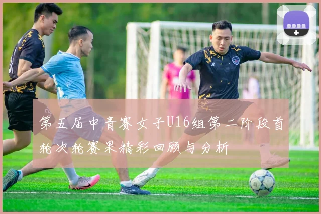 第五届中青赛女子U16组第二阶段首轮次轮赛果精彩回顾与分析
