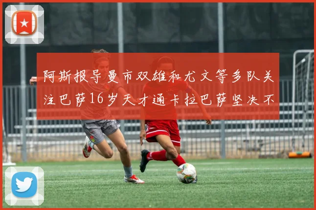 阿斯报导曼市双雄和尤文等多队关注巴萨16岁天才通卡拉巴萨坚决不放人
