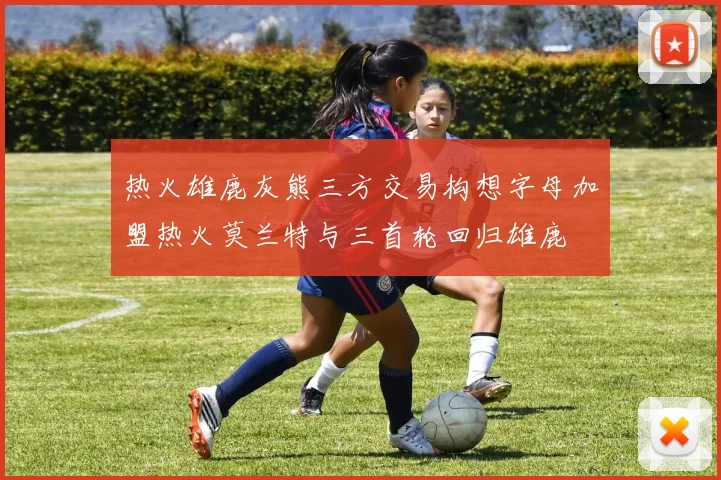 热火雄鹿灰熊三方交易构想字母加盟热火莫兰特与三首轮回归雄鹿