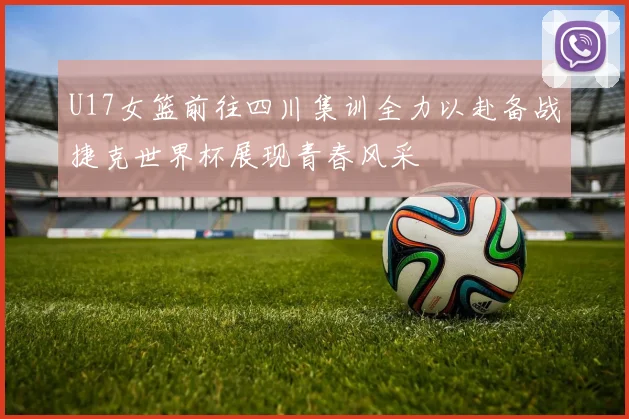 U17女篮前往四川集训全力以赴备战捷克世界杯展现青春风采