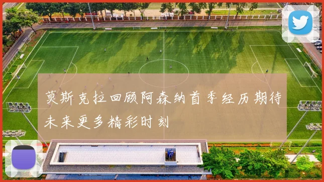 莫斯克拉回顾阿森纳首季经历期待未来更多精彩时刻