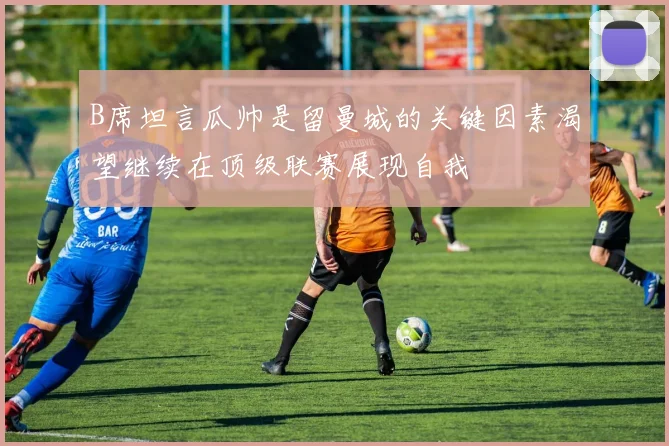B席坦言瓜帅是留曼城的关键因素渴望继续在顶级联赛展现自我