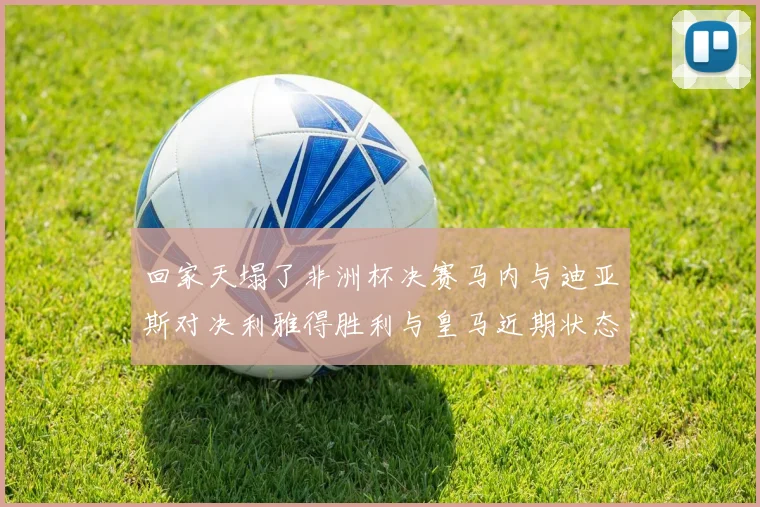 回家天塌了非洲杯决赛马内与迪亚斯对决利雅得胜利与皇马近期状态堪忧