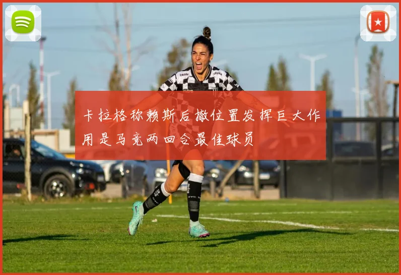卡拉格称赖斯后撤位置发挥巨大作用是马竞两回合最佳球员